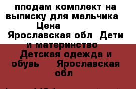 пподам комплект на выписку для мальчика › Цена ­ 1 600 - Ярославская обл. Дети и материнство » Детская одежда и обувь   . Ярославская обл.
